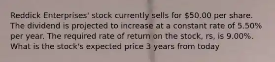 Reddick Enterprises' stock currently sells for 50.00 per share. The dividend is projected to increase at a constant rate of 5.50% per year. The required rate of return on the stock, rs, is 9.00%. What is the stock's expected price 3 years from today