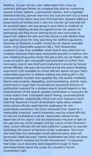 Redding, 13 year old girl, was called away from class by assistant principal Shown an unzipped day planner containing several knives, lighters, a permanent marker, and a cigarette Admitted the day planner was hers but said she lent it to a friend and none of the items were here Principal then showed redding 4 prescription pill bottles and 1 over the counter pol and told her he received report she was going to give them to students at lunch time Redding denied and agreed to let him search her belongings but they found nothing Nurse was instructed to search her clothes for pills and they found no pills Mother filed suit against school for strip searching her Safford arguments: Searches of students in public school do not require probable cause, only reasonable suspicion (NJ v. TLO) Reasonable suspicion is less than probable cause Search was valid from its inception because there were reasonable grounds to believe she was violating drug policy Given the place pills can be hidden, the scope of search was reasonable and extended no farther than necessary; search was brief and conducted in private by female school officials; she was not touched during the search Redding arguments: Info available to school officials would not give them reasonable suspicion to believe redding was hiding pills in her undergarments Student who supplied key info lacked credibility Search was invasive, degrading, and traumatizing, and far more exxtensive in scope that circumstances warranted Amount of justification required for a student search should depend on the extensiveness of the search; greater justification is necessary for a strip search than a backpack search Ruling: unconstitutional Age and gender undoubtedly influenced court Supreme Court held that Savanna's Fourth Amendment rights were violated when school officials searched her underwear for non-prescription painkillers. the Court reiterated that, based on a reasonable suspicion, search measures used by school officials to root out contraband must be "reasonably related to the objectives of the search and not excessively intrusive in light of the age and sex of the student and the nature of the infraction." Here, school officials did not have sufficient suspicion to warrant extending the search of Savanna to her underwear. The Court also held that the implicated school administrators were not personally liable because "clearly established law [did] not show that the search violated the Fourth Amendment." It reasoned that lower court decisions were disparate enough to have warranted doubt about the scope of a student's Fourth Amendment right
