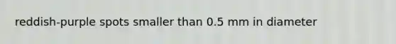 reddish-purple spots smaller than 0.5 mm in diameter