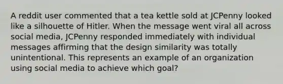 A reddit user commented that a tea kettle sold at JCPenny looked like a silhouette of Hitler. When the message went viral all across social media, JCPenny responded immediately with individual messages affirming that the design similarity was totally unintentional. This represents an example of an organization using social media to achieve which goal?