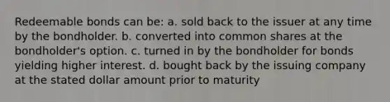 Redeemable bonds can be: a. sold back to the issuer at any time by the bondholder. b. converted into common shares at the bondholder's option. c. turned in by the bondholder for bonds yielding higher interest. d. bought back by the issuing company at the stated dollar amount prior to maturity