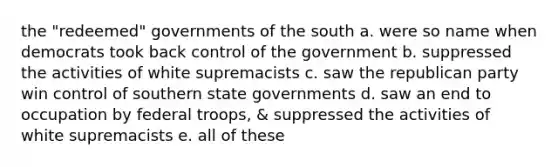 the "redeemed" governments of the south a. were so name when democrats took back control of the government b. suppressed the activities of white supremacists c. saw the republican party win control of southern state governments d. saw an end to occupation by federal troops, & suppressed the activities of white supremacists e. all of these