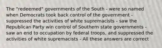 The "redeemed" governments of the South - were so named when Democrats took back control of the government - suppressed the activities of white supremacists - saw the Republican Party win control of Southern state governments - saw an end to occupation by federal troops, and suppressed the activities of white supremacists - All these answers are correct