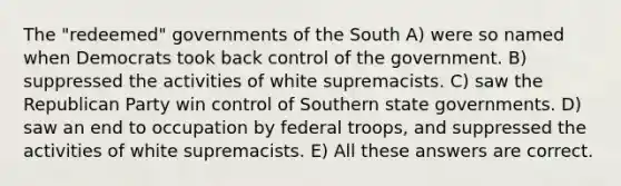 The "redeemed" governments of the South A) were so named when Democrats took back control of the government. B) suppressed the activities of white supremacists. C) saw the Republican Party win control of Southern state governments. D) saw an end to occupation by federal troops, and suppressed the activities of white supremacists. E) All these answers are correct.