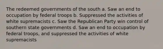 The redeemed governments of the south a. Saw an end to occupation by federal troops b. Suppressed the activities of white supremacists c. Saw the <a href='https://www.questionai.com/knowledge/kfaWSjD2tO-republican-party' class='anchor-knowledge'>republican party</a> win control of southern <a href='https://www.questionai.com/knowledge/kktWZGE8l3-state-governments' class='anchor-knowledge'>state governments</a> d. Saw an end to occupation by federal troops, and suppressed the activities of white supremacists