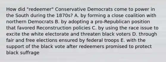 How did "redeemer" Conservative Democrats come to power in the South during the 1870s? A. by forming a close coalition with northern Democrats B. by adopting a pro-Republican position that favored Reconstruction policies C. by using the race issue to excite the white electorate and threaten black voters D. through fair and free elections ensured by federal troops E. with the support of the black vote after redeemers promised to protect black suffrage