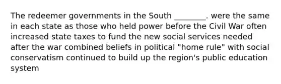 The redeemer governments in the South ________. were the same in each state as those who held power before the Civil War often increased state taxes to fund the new social services needed after the war combined beliefs in political "home rule" with social conservatism continued to build up the region's public education system