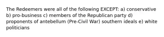 The Redeemers were all of the following EXCEPT: a) conservative b) pro-business c) members of the Republican party d) proponents of antebellum (Pre-Civil War) southern ideals e) white politicians