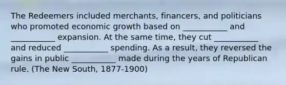 The Redeemers included merchants, financers, and politicians who promoted economic growth based on ___________ and ___________ expansion. At the same time, they cut ___________ and reduced ___________ spending. As a result, they reversed the gains in public ___________ made during the years of Republican rule. (The New South, 1877-1900)