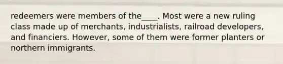 redeemers were members of the____. Most were a new ruling class made up of merchants, industrialists, railroad developers, and financiers. However, some of them were former planters or northern immigrants.