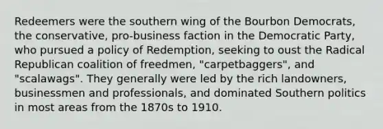 Redeemers were the southern wing of the Bourbon Democrats, the conservative, pro-business faction in the Democratic Party, who pursued a policy of Redemption, seeking to oust the Radical Republican coalition of freedmen, "carpetbaggers", and "scalawags". They generally were led by the rich landowners, businessmen and professionals, and dominated Southern politics in most areas from the 1870s to 1910.