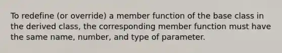 To redefine (or override) a member function of the base class in the derived class, the corresponding member function must have the same name, number, and type of parameter.