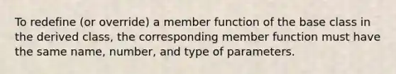 To redefine (or override) a member function of the base class in the derived class, the corresponding member function must have the same name, number, and type of parameters.