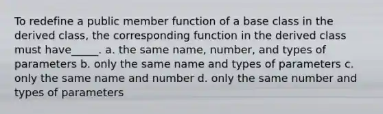 To redefine a public member function of a base class in the derived class, the corresponding function in the derived class must have_____. a. the same name, number, and types of parameters b. only the same name and types of parameters c. only the same name and number d. only the same number and types of parameters