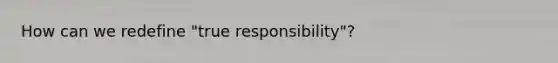 How can we redefine "true responsibility"?