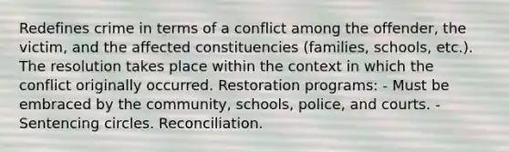 Redefines crime in terms of a conflict among the offender, the victim, and the affected constituencies (families, schools, etc.). The resolution takes place within the context in which the conflict originally occurred. Restoration programs: - Must be embraced by the community, schools, police, and courts. - Sentencing circles. Reconciliation.