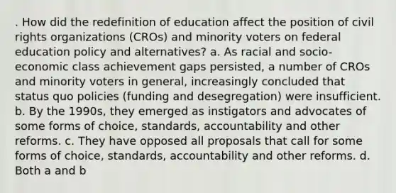 . How did the redefinition of education affect the position of civil rights organizations (CROs) and minority voters on federal education policy and alternatives? a. As racial and socio-economic class achievement gaps persisted, a number of CROs and minority voters in general, increasingly concluded that status quo policies (funding and desegregation) were insufficient. b. By the 1990s, they emerged as instigators and advocates of some forms of choice, standards, accountability and other reforms. c. They have opposed all proposals that call for some forms of choice, standards, accountability and other reforms. d. Both a and b