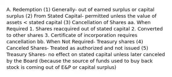 A. Redemption (1) Generally- out of earned surplus or capital surplus (2) From Stated Capital- permitted unless the value of assets < stated capital (3) Cancellation of Shares aa. When Required 1. Shares reacquired out of stated capital 2. Converted to other shares 3. Certificate of incorporation requires cancellation bb. When Not Required- Treasury shares (4) Canceled Shares- Treated as authorized and not issued (5) Treasury Shares- no effect on stated capital unless later canceled by the Board (because the source of funds used to buy back stock is coming out of E&P or capital surplus)