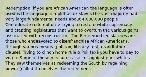 Redemption: if you are African American the language is often used is the language of uplift as ex slaves the vast majority had very large fundamental needs about 4,000,000 people · Confederate redemption-> trying to restore white supremacy and creating legislatures that want to overturn the various gains associated with reconstruction. The Redeemed legislatures are those who endeavored to disenfranchise African Americans, through various means (poll tax, literacy test, grandfather clause). Trying to clinch home rule o Poll taxà you have to pay to vote o Some of these measures also cut against poor whites They saw themselves as redeeming the South by regaining power (called themselves the redeemers.