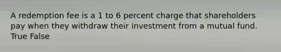 A redemption fee is a 1 to 6 percent charge that shareholders pay when they withdraw their investment from a mutual fund. True False