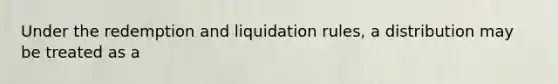 Under the redemption and liquidation rules, a distribution may be treated as a