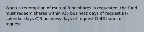 When a redemption of mutual fund shares is requested, the fund must redeem shares within A)5 business days of request B)7 calendar days C)3 business days of request D)48 hours of request