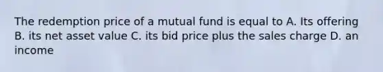 The redemption price of a mutual fund is equal to A. Its offering B. its net asset value C. its bid price plus the sales charge D. an income