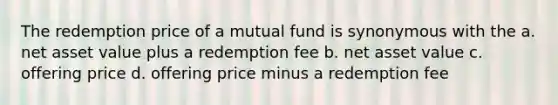 The redemption price of a mutual fund is synonymous with the a. net asset value plus a redemption fee b. net asset value c. offering price d. offering price minus a redemption fee