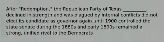 After "Redemption," the Republican Party of Texas __________. declined in strength and was plagued by internal conflicts did not elect its candidate as governor again until 1900 controlled the state senate during the 1880s and early 1890s remained a strong, unified rival to the Democrats