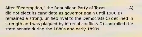 After "Redemption," the Republican Party of Texas __________. A) did not elect its candidate as governor again until 1900 B) remained a strong, unified rival to the Democrats C) declined in strength and was plagued by internal conflicts D) controlled the state senate during the 1880s and early 1890s