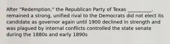 After "Redemption," the Republican Party of Texas __________. remained a strong, unified rival to the Democrats did not elect its candidate as governor again until 1900 declined in strength and was plagued by internal conflicts controlled the state senate during the 1880s and early 1890s