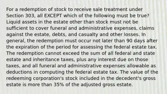 For a redemption of stock to receive sale treatment under Section 303, all EXCEPT which of the following must be true? Liquid assets in the estate other than stock must not be sufficient to cover funeral and administrative expenses, claims against the estate, debts, and casualty and other losses. In general, the redemption must occur not later than 90 days after the expiration of the period for assessing the federal estate tax. The redemption cannot exceed the sum of all federal and state estate and inheritance taxes, plus any interest due on those taxes, and all funeral and administrative expenses allowable as deductions in computing the federal estate tax. The value of the redeeming corporation's stock included in the decedent's gross estate is more than 35% of the adjusted gross estate.