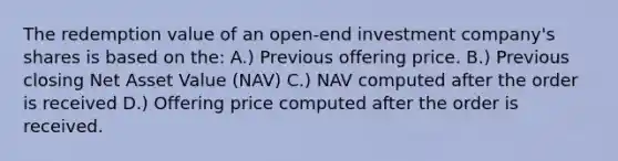 The redemption value of an open-end investment company's shares is based on the: A.) Previous offering price. B.) Previous closing Net Asset Value (NAV) C.) NAV computed after the order is received D.) Offering price computed after the order is received.