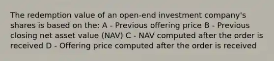 The redemption value of an open-end investment company's shares is based on the: A - Previous offering price B - Previous closing net asset value (NAV) C - NAV computed after the order is received D - Offering price computed after the order is received