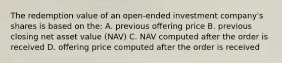 The redemption value of an open-ended investment company's shares is based on the: A. previous offering price B. previous closing net asset value (NAV) C. NAV computed after the order is received D. offering price computed after the order is received