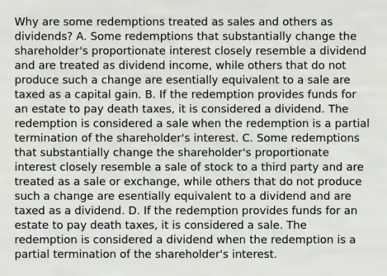 Why are some redemptions treated as sales and others as​ dividends? A. Some redemptions that substantially change the​ shareholder's proportionate interest closely resemble a dividend and are treated as dividend​ income, while others that do not produce such a change are esentially equivalent to a sale are taxed as a capital gain. B. If the redemption provides funds for an estate to pay death​ taxes, it is considered a dividend. The redemption is considered a sale when the redemption is a partial termination of the​ shareholder's interest. C. Some redemptions that substantially change the​ shareholder's proportionate interest closely resemble a sale of stock to a third party and are treated as a sale or​ exchange, while others that do not produce such a change are esentially equivalent to a dividend and are taxed as a dividend. D. If the redemption provides funds for an estate to pay death​ taxes, it is considered a sale. The redemption is considered a dividend when the redemption is a partial termination of the​ shareholder's interest.