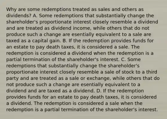 Why are some redemptions treated as sales and others as​ dividends? A. Some redemptions that substantially change the​ shareholder's proportionate interest closely resemble a dividend and are treated as dividend​ income, while others that do not produce such a change are esentially equivalent to a sale are taxed as a capital gain. B. If the redemption provides funds for an estate to pay death​ taxes, it is considered a sale. The redemption is considered a dividend when the redemption is a partial termination of the​ shareholder's interest. C. Some redemptions that substantially change the​ shareholder's proportionate interest closely resemble a sale of stock to a third party and are treated as a sale or​ exchange, while others that do not produce such a change are esentially equivalent to a dividend and are taxed as a dividend. D. If the redemption provides funds for an estate to pay death​ taxes, it is considered a dividend. The redemption is considered a sale when the redemption is a partial termination of the​ shareholder's interest.