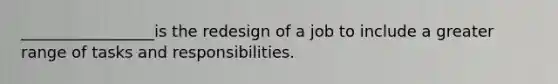 _________________is the redesign of a job to include a greater range of tasks and responsibilities.