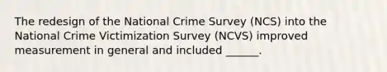 The redesign of the National Crime Survey (NCS) into the National Crime Victimization Survey (NCVS) improved measurement in general and included ______.