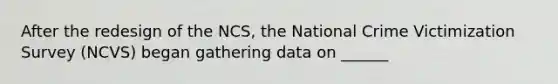 After the redesign of the NCS, the National Crime Victimization Survey (NCVS) began gathering data on ______