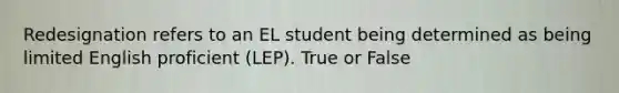 Redesignation refers to an EL student being determined as being limited English proficient (LEP). True or False