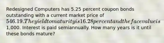 Redesigned Computers has 5.25 percent coupon bonds outstanding with a current market price of 546.19. The yield to maturity is 16.28 percent and the face value is1,000. Interest is paid semiannually. How many years is it until these bonds mature?