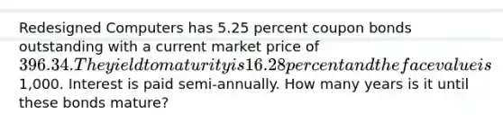 Redesigned Computers has 5.25 percent coupon bonds outstanding with a current market price of 396.34. The yield to maturity is 16.28 percent and the face value is1,000. Interest is paid semi-annually. How many years is it until these bonds mature?