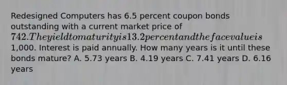 Redesigned Computers has 6.5 percent coupon bonds outstanding with a current market price of 742. The yield to maturity is 13.2 percent and the face value is1,000. Interest is paid annually. How many years is it until these bonds mature? A. 5.73 years B. 4.19 years C. 7.41 years D. 6.16 years