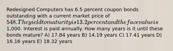 Redesigned Computers has 6.5 percent coupon bonds outstanding with a current market price of 548. The yield to maturity is 13.2 percent and the face value is1,000. Interest is paid annually. How many years is it until these bonds mature? A) 17.84 years B) 14.19 years C) 17.41 years D) 16.16 years E) 18.32 years