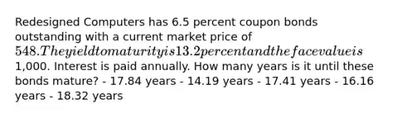 Redesigned Computers has 6.5 percent coupon bonds outstanding with a current market price of 548. The yield to maturity is 13.2 percent and the face value is1,000. Interest is paid annually. How many years is it until these bonds mature? - 17.84 years - 14.19 years - 17.41 years - 16.16 years - 18.32 years