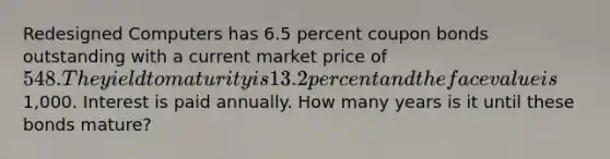 Redesigned Computers has 6.5 percent coupon bonds outstanding with a current market price of 548. The yield to maturity is 13.2 percent and the face value is1,000. Interest is paid annually. How many years is it until these bonds mature?