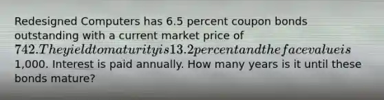 Redesigned Computers has 6.5 percent coupon bonds outstanding with a current market price of 742. The yield to maturity is 13.2 percent and the face value is1,000. Interest is paid annually. How many years is it until these bonds mature?