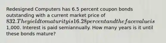 Redesigned Computers has 6.5 percent coupon bonds outstanding with a current market price of 832. The yield to maturity is 16.28 percent and the face value is1,000. Interest is paid semiannually. How many years is it until these bonds mature?