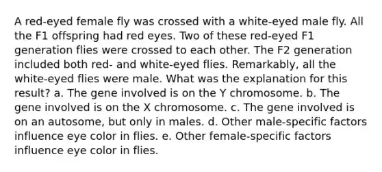 A red-eyed female fly was crossed with a white-eyed male fly. All the F1 offspring had red eyes. Two of these red-eyed F1 generation flies were crossed to each other. The F2 generation included both red- and white-eyed flies. Remarkably, all the white-eyed flies were male. What was the explanation for this result? a. The gene involved is on the Y chromosome. b. The gene involved is on the X chromosome. c. The gene involved is on an autosome, but only in males. d. Other male-specific factors influence eye color in flies. e. Other female-specific factors influence eye color in flies.